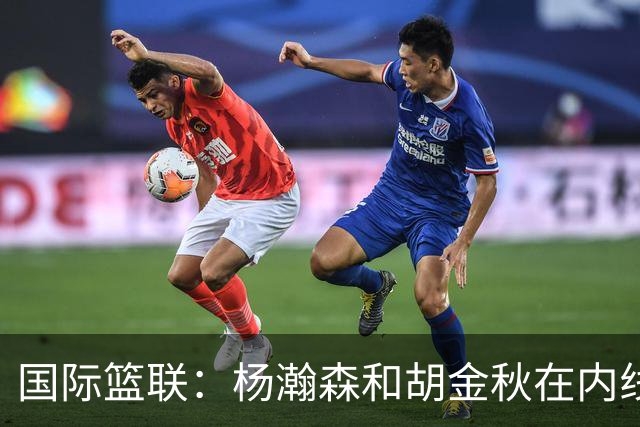 国际篮联：杨瀚森和胡金秋在内线站稳脚跟 中国队篮板和内线得分将压倒对手