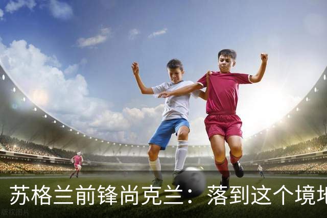 苏格兰前锋尚克兰：落到这个境地是我们自己造成的，但仍心存希望