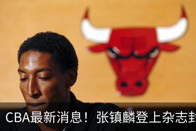 CBA最新消息！张镇麟登上杂志封面，山东欲内外线补强，广厦续约两大锋线
