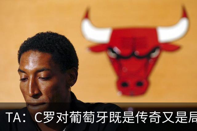 TA：C罗对葡萄牙既是传奇又是局限 马丁内斯需要做出必要的调整